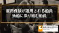 雇用保険が適用される船員、漁船に乗り組む船員、雇入契約と雇用契約の違い 337